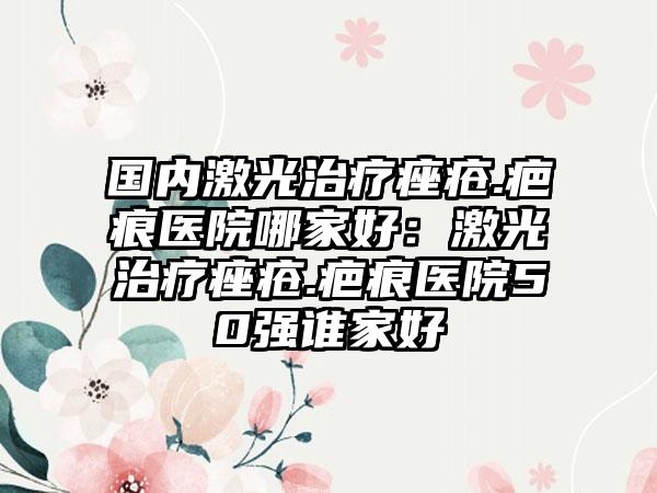 全国最佳痤疮治疗医院推荐，专业、技术、服务全方位解析
